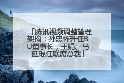 腾讯视频调整管理架构：孙忠怀升任BU董事长，王娟、马延琨任联席总裁